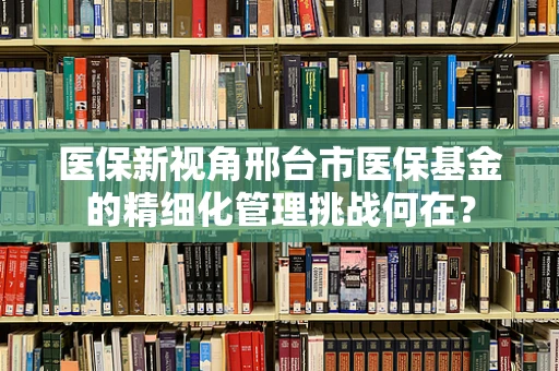 医保新视角邢台市医保基金的精细化管理挑战何在？
