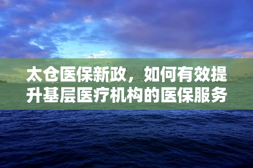 太仓医保新政，如何有效提升基层医疗机构的医保服务效率？