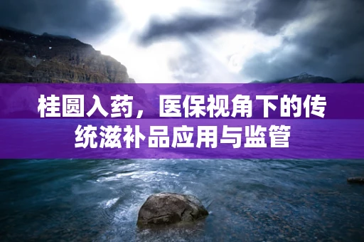 桂圆入药，医保视角下的传统滋补品应用与监管