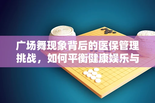广场舞现象背后的医保管理挑战，如何平衡健康娱乐与医疗资源？