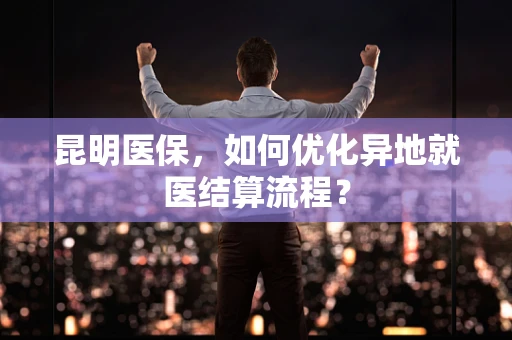 昆明医保，如何优化异地就医结算流程？