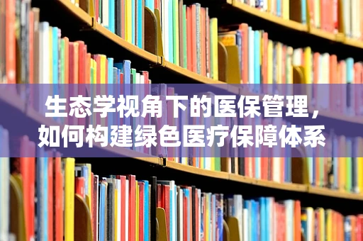 生态学视角下的医保管理，如何构建绿色医疗保障体系？