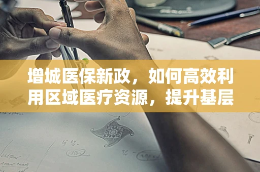 增城医保新政，如何高效利用区域医疗资源，提升基层医疗服务质量？