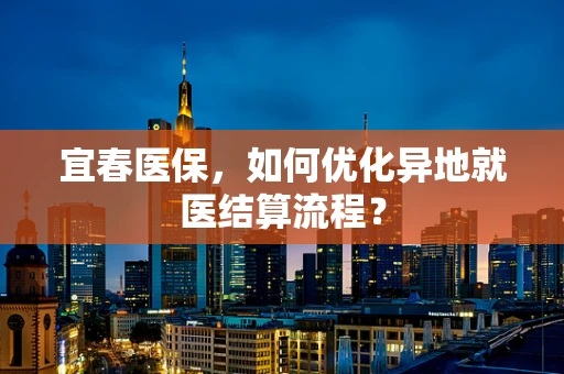 宜春医保，如何优化异地就医结算流程？