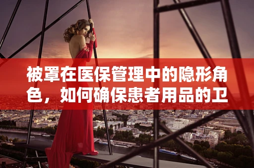 被罩在医保管理中的隐形角色，如何确保患者用品的卫生与安全？