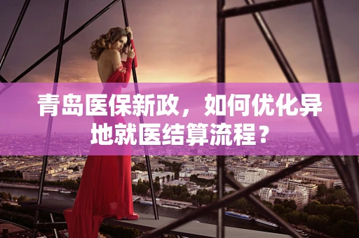 青岛医保新政，如何优化异地就医结算流程？