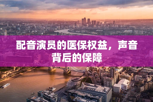 配音演员的医保权益，声音背后的保障