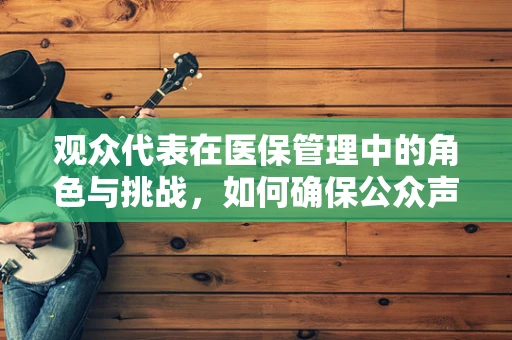 观众代表在医保管理中的角色与挑战，如何确保公众声音被听见？