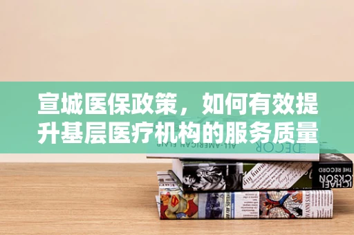 宣城医保政策，如何有效提升基层医疗机构的服务质量与患者满意度？