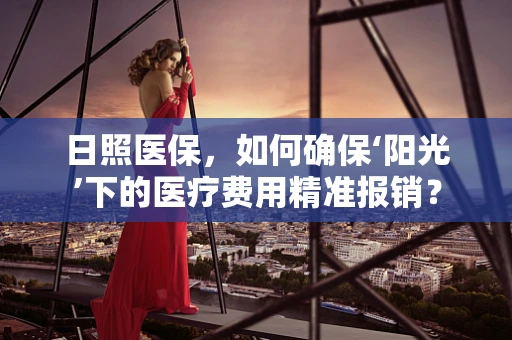 日照医保，如何确保‘阳光’下的医疗费用精准报销？
