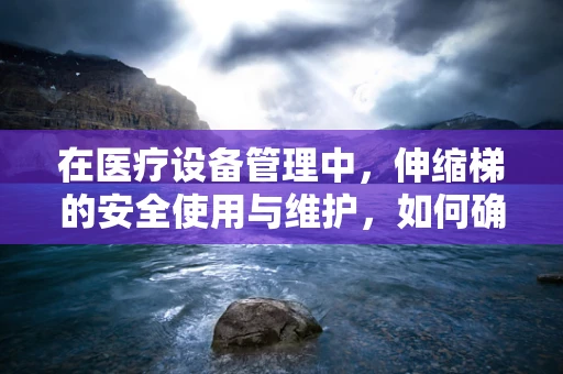 在医疗设备管理中，伸缩梯的安全使用与维护，如何确保无虞？