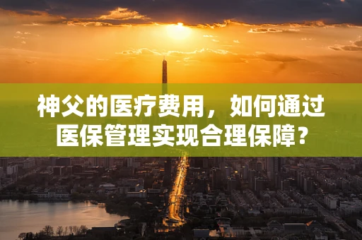 神父的医疗费用，如何通过医保管理实现合理保障？