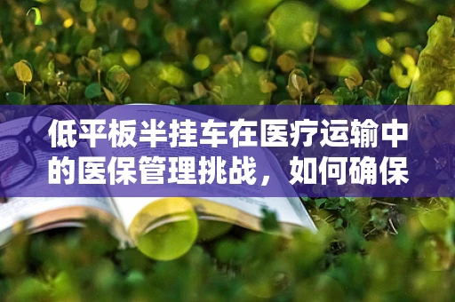 低平板半挂车在医疗运输中的医保管理挑战，如何确保安全与合规？