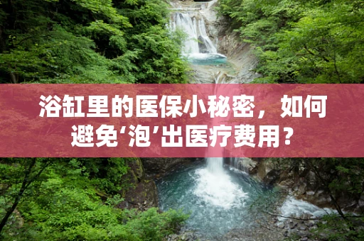 浴缸里的医保小秘密，如何避免‘泡’出医疗费用？