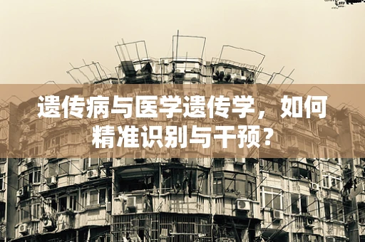 遗传病与医学遗传学，如何精准识别与干预？