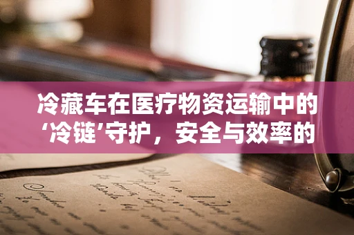 冷藏车在医疗物资运输中的‘冷链’守护，安全与效率的双重挑战