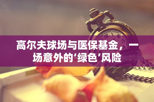 高尔夫球场与医保基金，一场意外的‘绿色’风险