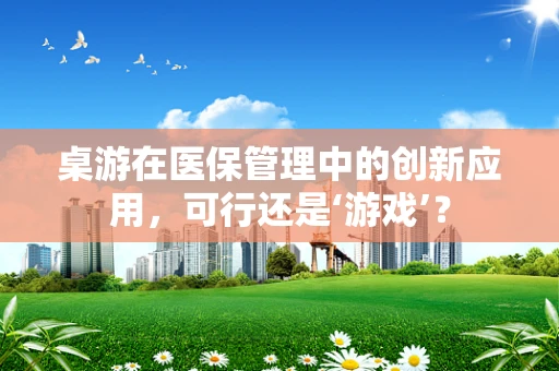 桌游在医保管理中的创新应用，可行还是‘游戏’？