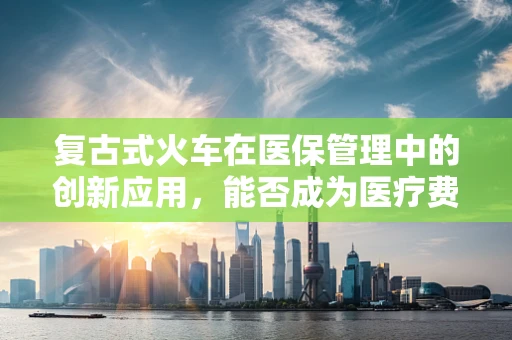 复古式火车在医保管理中的创新应用，能否成为医疗费用报销的新铁轨？
