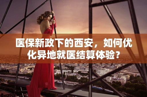 医保新政下的西安，如何优化异地就医结算体验？