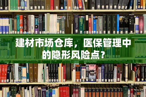 建材市场仓库，医保管理中的隐形风险点？