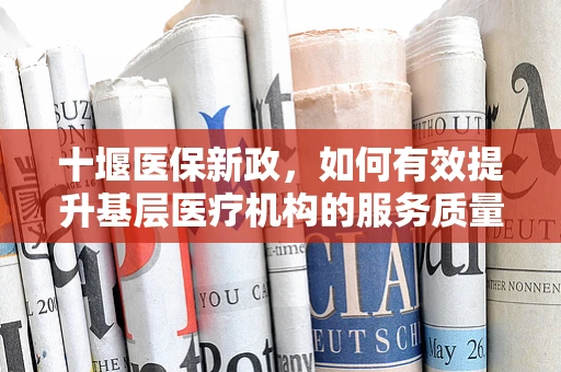 十堰医保新政，如何有效提升基层医疗机构的服务质量与患者满意度？
