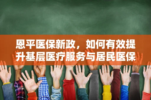 恩平医保新政，如何有效提升基层医疗服务与居民医保满意度？