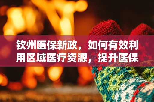 钦州医保新政，如何有效利用区域医疗资源，提升医保服务效率？