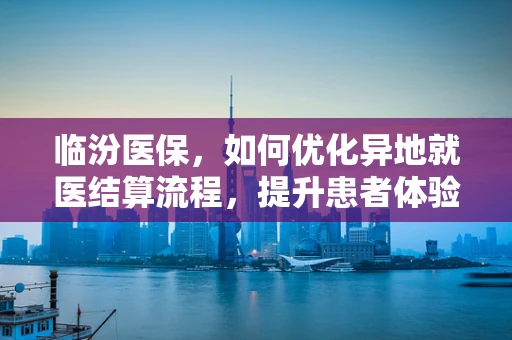 临汾医保，如何优化异地就医结算流程，提升患者体验？