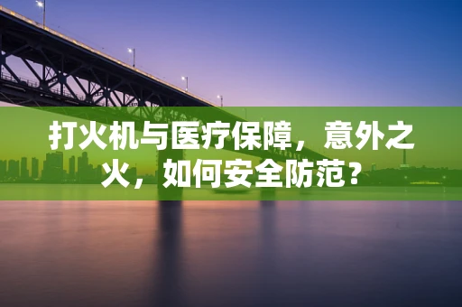 打火机与医疗保障，意外之火，如何安全防范？
