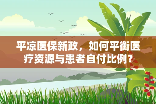 平凉医保新政，如何平衡医疗资源与患者自付比例？