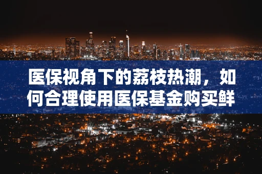 医保视角下的荔枝热潮，如何合理使用医保基金购买鲜果？
