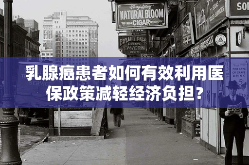 乳腺癌患者如何有效利用医保政策减轻经济负担？