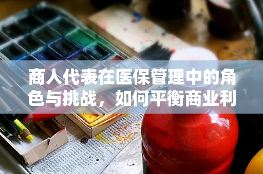 商人代表在医保管理中的角色与挑战，如何平衡商业利益与公众福祉？