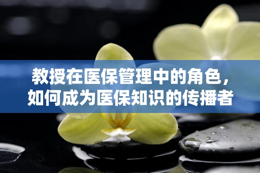 教授在医保管理中的角色，如何成为医保知识的传播者与守护者？