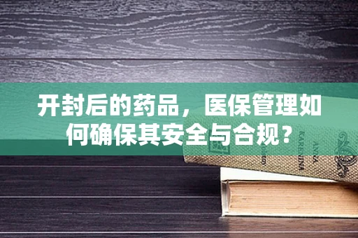 开封后的药品，医保管理如何确保其安全与合规？