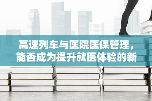 高速列车与医院医保管理，能否成为提升就医体验的新动力？