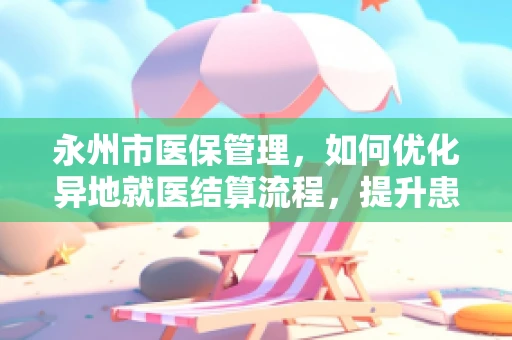永州市医保管理，如何优化异地就医结算流程，提升患者体验？