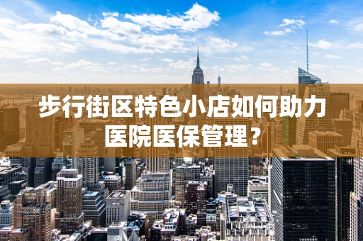 步行街区特色小店如何助力医院医保管理？