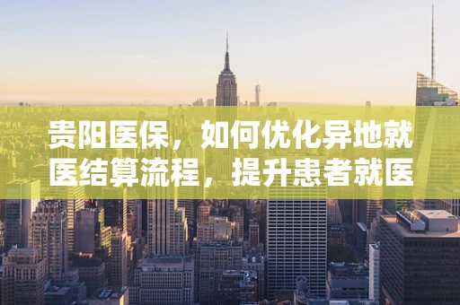 贵阳医保，如何优化异地就医结算流程，提升患者就医体验？