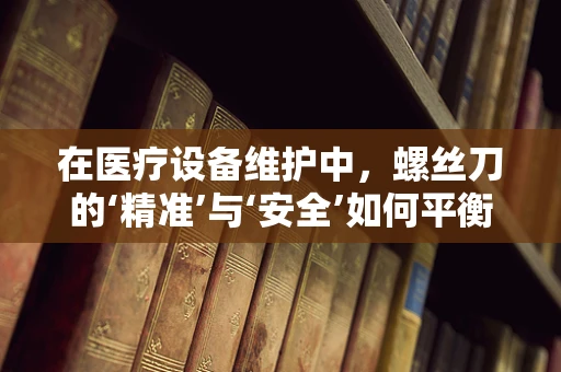 在医疗设备维护中，螺丝刀的‘精准’与‘安全’如何平衡？