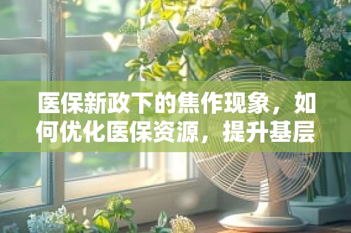 医保新政下的焦作现象，如何优化医保资源，提升基层医疗服务效率？