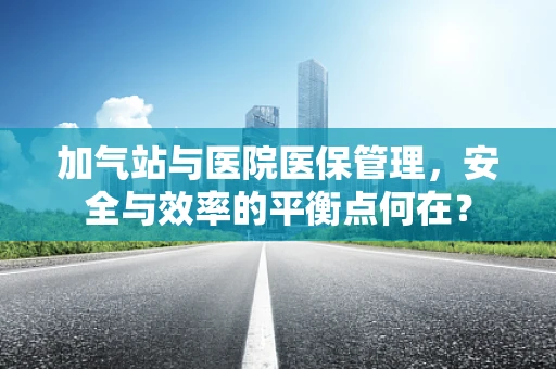 加气站与医院医保管理，安全与效率的平衡点何在？