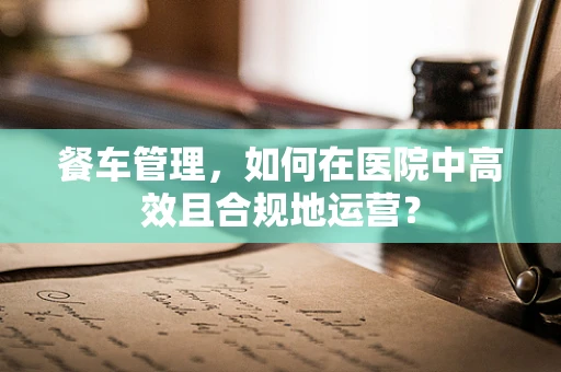 餐车管理，如何在医院中高效且合规地运营？