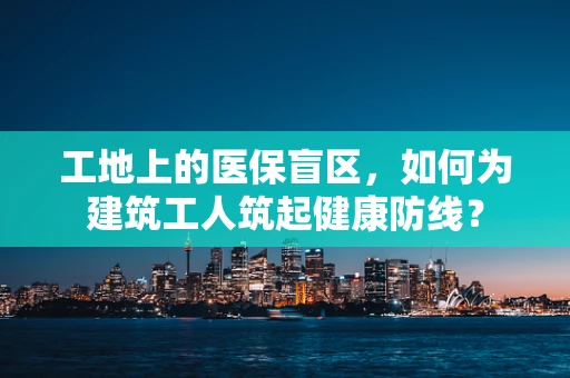 工地上的医保盲区，如何为建筑工人筑起健康防线？