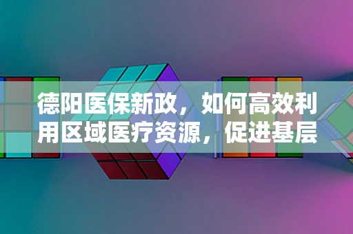 德阳医保新政，如何高效利用区域医疗资源，促进基层医疗服务能力提升？