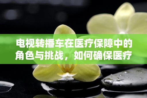 电视转播车在医疗保障中的角色与挑战，如何确保医疗信息的安全传输？