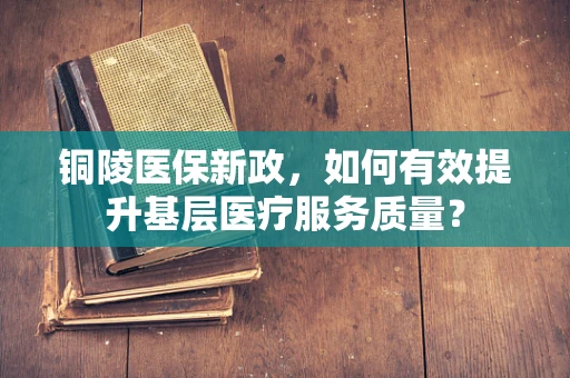 铜陵医保新政，如何有效提升基层医疗服务质量？