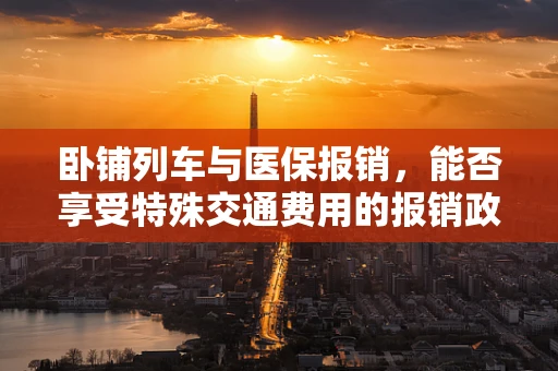 卧铺列车与医保报销，能否享受特殊交通费用的报销政策？