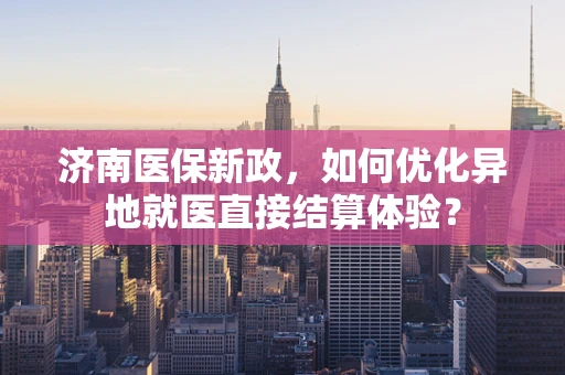济南医保新政，如何优化异地就医直接结算体验？